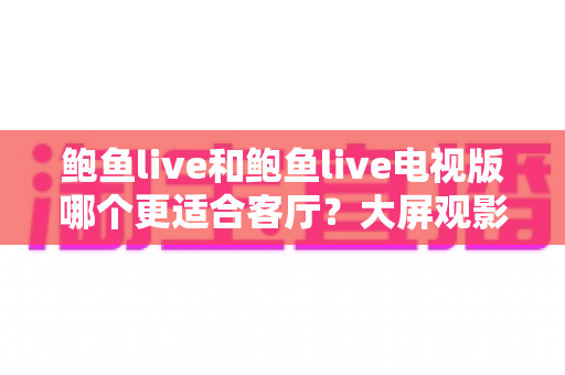 鲍鱼live和鲍鱼live电视版哪个更适合客厅?大屏观影选择的全面深度解析 鲍鱼live和鲍鱼live电视版哪个更适合客厅?大屏观影选择的全面深度解析