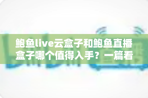 鲍鱼live云盒子和鲍鱼直播盒子哪个值得入手？一篇看懂区别、优缺点与选购建议的实用指南