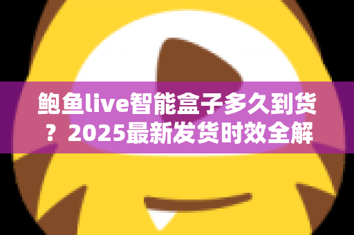 鲍鱼live智能盒子多久到货?2025最新发货时效全解析与收货指南 鲍鱼live智能盒子多久到货?2025最新发货时效全解析与收货指南