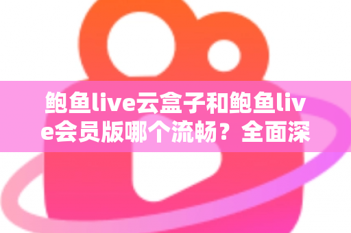 鲍鱼live云盒子和鲍鱼live会员版哪个流畅？全面深度对比与流畅度优化指南