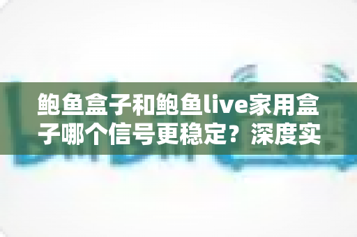 鲍鱼盒子和鲍鱼live家用盒子哪个信号更稳定？深度实测对比分析，帮你选对家用电视盒子