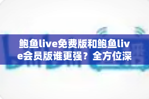 鲍鱼live免费版和鲍鱼live会员版谁更强？全方位深度对比帮你选出最适合自己的版本