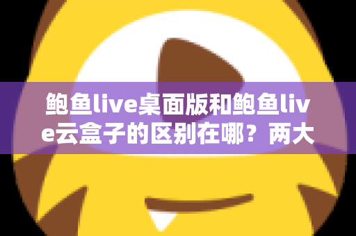 鲍鱼live桌面版和鲍鱼live云盒子的区别在哪?两大版本核心差异全解析,帮你选对不踩坑 鲍鱼live桌面版和鲍鱼live云盒子的区别在哪?两大版本核心差异全解析,帮你选对不踩坑
