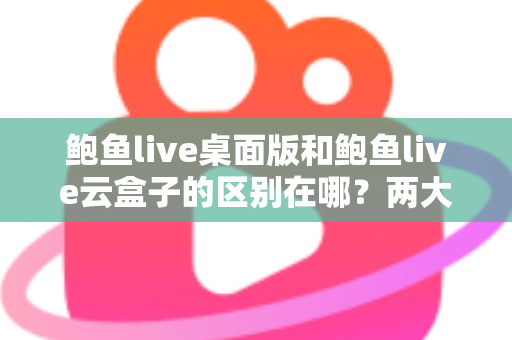 鲍鱼live桌面版和鲍鱼live云盒子的区别在哪？两大版本核心差异全解析，帮你选对不踩坑