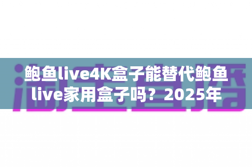 鲍鱼live4K盒子能替代鲍鱼live家用盒子吗？2025年深度对比分析与选购避坑指南