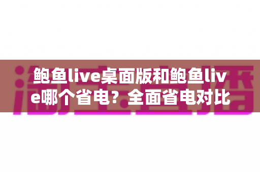 鲍鱼live桌面版和鲍鱼live哪个省电？全面省电对比分析与实用技巧一次看懂