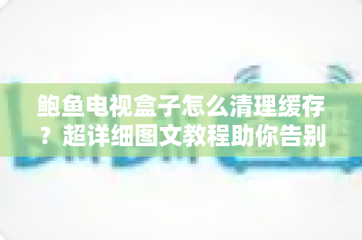 鲍鱼电视盒子怎么清理缓存?超详细图文教程助你告别卡顿,恢复流畅观影体验 鲍鱼电视盒子怎么清理缓存?超详细图文教程助你告别卡顿,恢复流畅观影体验