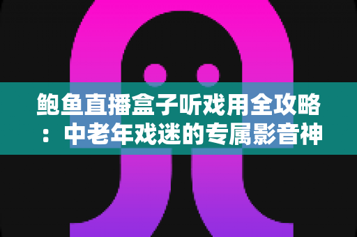 鲍鱼直播盒子听戏用全攻略：中老年戏迷的专属影音神器选购与使用指南