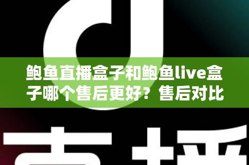 鲍鱼直播盒子和鲍鱼live盒子哪个售后更好？售后对比与选购避坑全指南