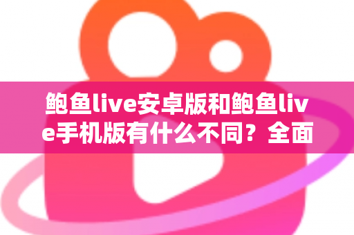 鲍鱼live安卓版和鲍鱼live手机版有什么不同？全面解析两大版本差异，帮你选出最适合的使用方式