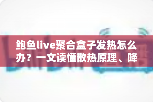 鲍鱼live聚合盒子发热怎么办？一文读懂散热原理、降温妙招与日常养护全攻略