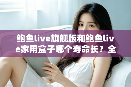 鲍鱼live旗舰版和鲍鱼live家用盒子哪个寿命长?全面解析两款设备的耐用性与选购指南 鲍鱼live旗舰版和鲍鱼live家用盒子哪个寿命长?全面解析两款设备的耐用性与选购指南