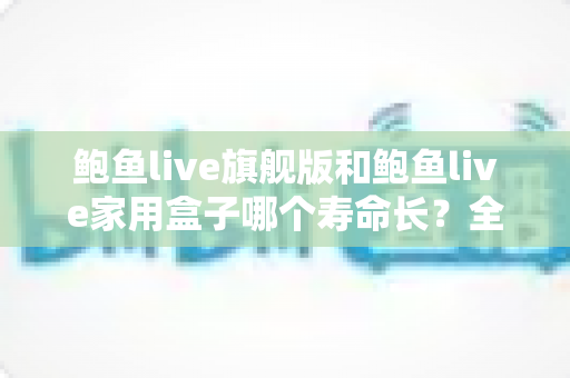 鲍鱼live旗舰版和鲍鱼live家用盒子哪个寿命长?全面解析两款设备的耐用性与选购指南 鲍鱼live旗舰版和鲍鱼live家用盒子哪个寿命长?全面解析两款设备的耐用性与选购指南