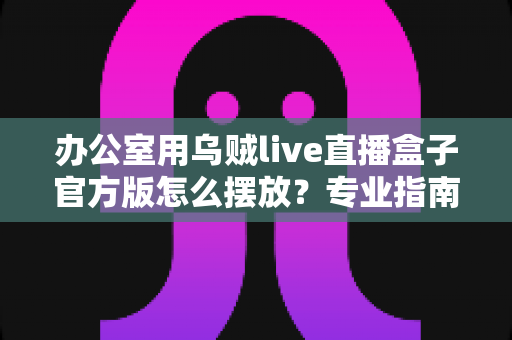 办公室用乌贼live直播盒子官方版怎么摆放?专业指南教你打造高效办公直播空间 办公室用乌贼live直播盒子官方版怎么摆放?专业指南教你打造高效办公直播空间