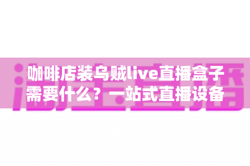 咖啡店装乌贼live直播盒子需要什么?一站式直播设备搭建全攻略 咖啡店装乌贼live直播盒子需要什么?一站式直播设备搭建全攻略