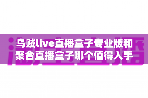 乌贼live直播盒子专业版和聚合直播盒子哪个值得入手？2025最新深度测评与避坑选购指南