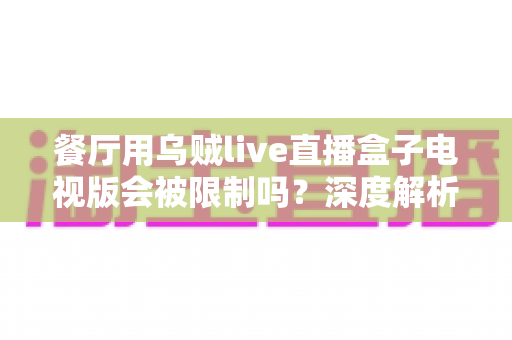 餐厅用乌贼live直播盒子电视版会被限制吗？深度解析商用限制、版权风险与合规使用全指南