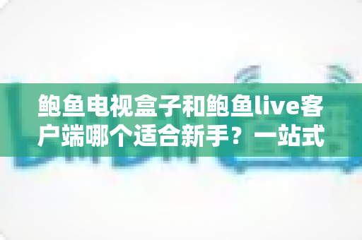 鲍鱼电视盒子和鲍鱼live客户端哪个适合新手？一站式入门选购与使用指南