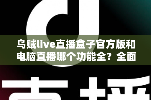乌贼live直播盒子官方版和电脑直播哪个功能全？全面对比解析助你选对直播工具