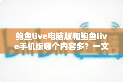 鲍鱼live电脑版和鲍鱼live手机版哪个内容多?一文读懂两版本内容差异与选择建议 鲍鱼live电脑版和鲍鱼live手机版哪个内容多?一文读懂两版本内容差异与选择建议