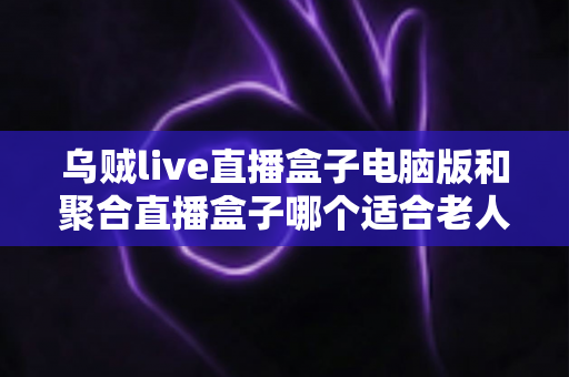 乌贼live直播盒子电脑版和聚合直播盒子哪个适合老人？中老年用户直播软件选购全指南