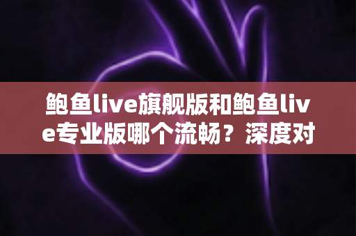 鲍鱼live旗舰版和鲍鱼live专业版哪个流畅?深度对比分析与实用选择指南 鲍鱼live旗舰版和鲍鱼live专业版哪个流畅?深度对比分析与实用选择指南