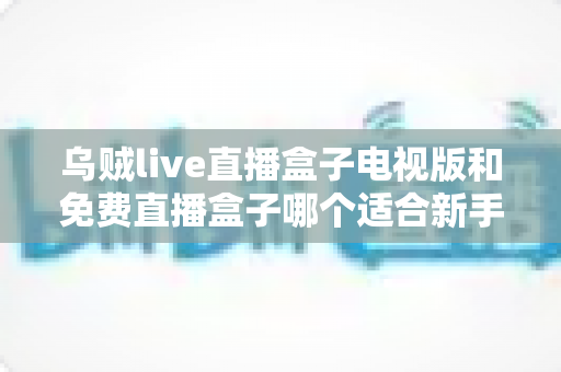 乌贼live直播盒子电视版和免费直播盒子哪个适合新手?——新手选购与避坑全攻略 乌贼live直播盒子电视版和免费直播盒子哪个适合新手?——新手选购与避坑全攻略