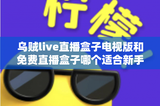 乌贼live直播盒子电视版和免费直播盒子哪个适合新手？——新手选购与避坑全攻略
