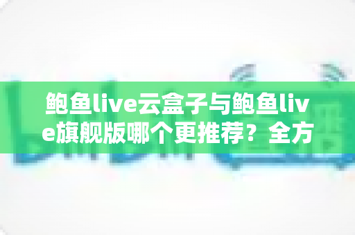 鲍鱼live云盒子与鲍鱼live旗舰版哪个更推荐?全方位深度对比评测助你一次选对 鲍鱼live云盒子与鲍鱼live旗舰版哪个更推荐?全方位深度对比评测助你一次选对
