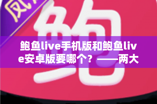 鲍鱼live手机版和鲍鱼live安卓版要哪个？——两大版本深度对比与实用选择指南
