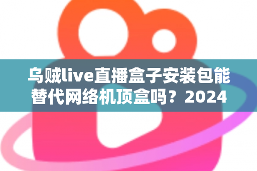 乌贼live直播盒子安装包能替代网络机顶盒吗?2024年家庭观影方案深度解析与实用指南 乌贼live直播盒子安装包能替代网络机顶盒吗?2024年家庭观影方案深度解析与实用指南