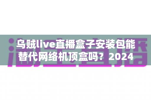 乌贼live直播盒子安装包能替代网络机顶盒吗?2024年家庭观影方案深度解析与实用指南 乌贼live直播盒子安装包能替代网络机顶盒吗?2024年家庭观影方案深度解析与实用指南