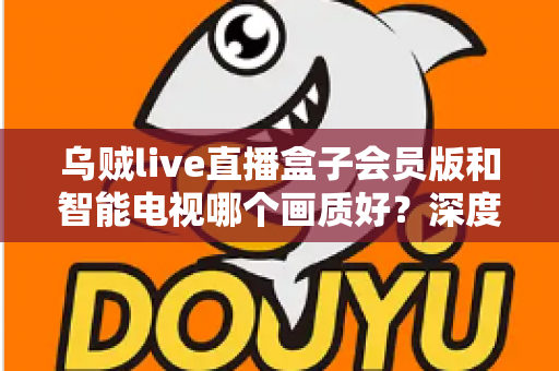 乌贼live直播盒子会员版和智能电视哪个画质好?深度对比测评帮你选对设备 乌贼live直播盒子会员版和智能电视哪个画质好?深度对比测评帮你选对设备