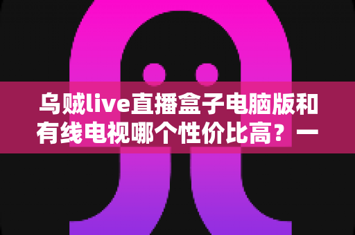乌贼live直播盒子电脑版和有线电视哪个性价比高？一文读懂家庭观影最优方案