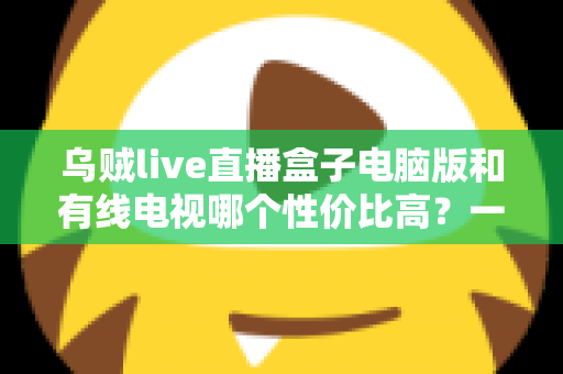 乌贼live直播盒子电脑版和有线电视哪个性价比高？一文读懂家庭观影最优方案