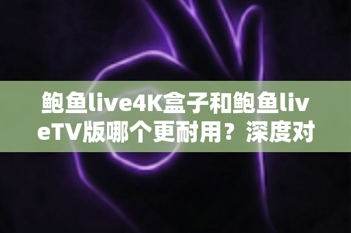 鲍鱼live4K盒子和鲍鱼liveTV版哪个更耐用？深度对比分析与选购实用指南