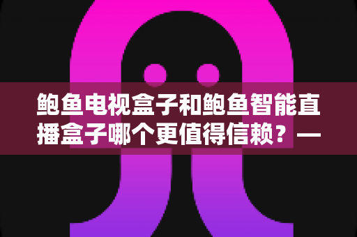 鲍鱼电视盒子和鲍鱼智能直播盒子哪个更值得信赖？——深度对比评测与选购避坑全指南