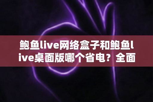 鲍鱼live网络盒子和鲍鱼live桌面版哪个省电?全面对比分析与实用省电指南 鲍鱼live网络盒子和鲍鱼live桌面版哪个省电?全面对比分析与实用省电指南