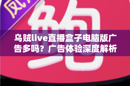 乌贼live直播盒子电脑版广告多吗？广告体验深度解析与实用避坑指南