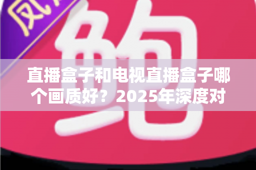 直播盒子和电视直播盒子哪个画质好?2025年深度对比解析与选购指南 直播盒子和电视直播盒子哪个画质好?2025年深度对比解析与选购指南