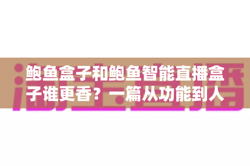 鲍鱼盒子和鲍鱼智能直播盒子谁更香?一篇从功能到人群的深度选购对比指南 鲍鱼盒子和鲍鱼智能直播盒子谁更香?一篇从功能到人群的深度选购对比指南