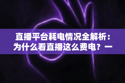 直播平台耗电情况全解析：为什么看直播这么费电？一文教你科学省电