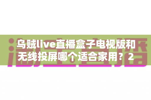 乌贼live直播盒子电视版和无线投屏哪个适合家用?2024家庭大屏观影方案深度对比指南 乌贼live直播盒子电视版和无线投屏哪个适合家用?2024家庭大屏观影方案深度对比指南