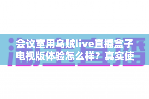 会议室用乌贼live直播盒子电视版体验怎么样？真实使用评测与选购指南