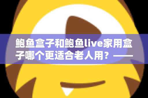 鲍鱼盒子和鲍鱼live家用盒子哪个更适合老人用?——给爸妈挑电视盒子的实用选购指南 鲍鱼盒子和鲍鱼live家用盒子哪个更适合老人用?——给爸妈挑电视盒子的实用选购指南