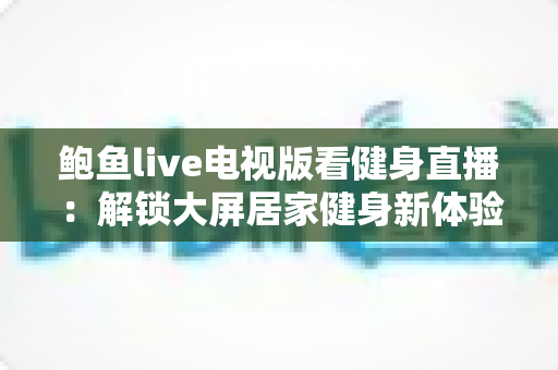 鲍鱼live电视版看健身直播：解锁大屏居家健身新体验的全攻略