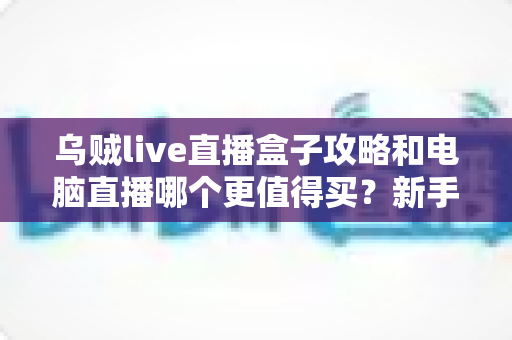 乌贼live直播盒子攻略和电脑直播哪个更值得买？新手主播一站式选购指南