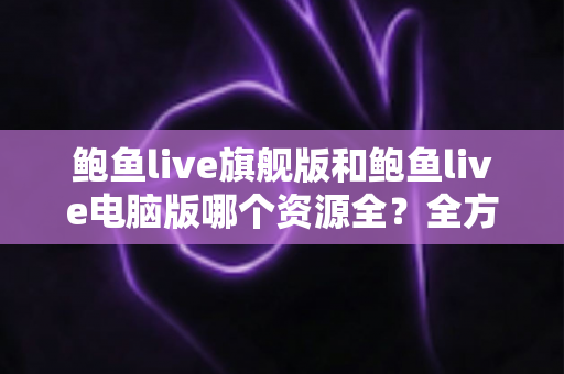 鲍鱼live旗舰版和鲍鱼live电脑版哪个资源全?全方位对比解析助你选对版本 鲍鱼live旗舰版和鲍鱼live电脑版哪个资源全?全方位对比解析助你选对版本