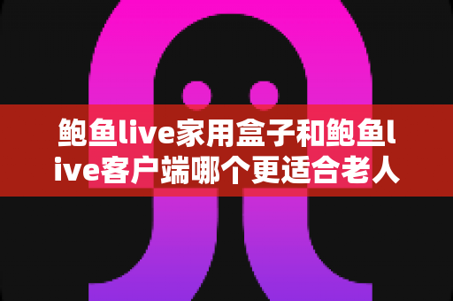 鲍鱼live家用盒子和鲍鱼live客户端哪个更适合老人用？一篇讲透的选购与使用指南