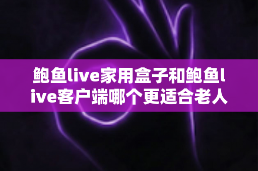 鲍鱼live家用盒子和鲍鱼live客户端哪个更适合老人用？一篇讲透的选购与使用指南